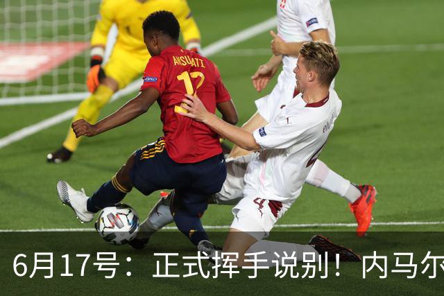 6月17号：正式挥手说别！内马尔做出惊人决定，巴西男足鼎力支持
